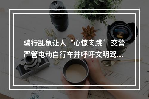 骑行乱象让人“心惊肉跳” 交警严管电动自行车并呼吁文明驾驶