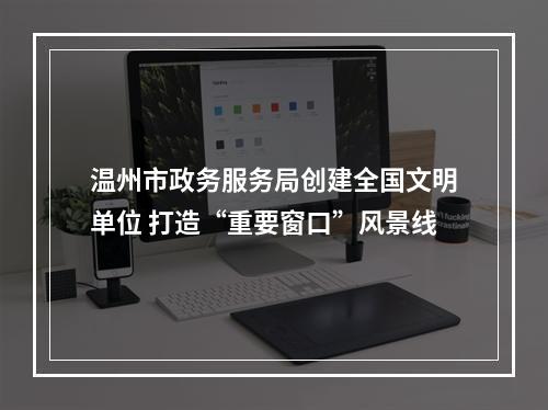 温州市政务服务局创建全国文明单位 打造“重要窗口”风景线