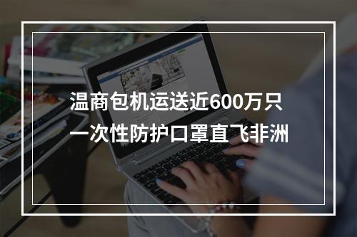 温商包机运送近600万只一次性防护口罩直飞非洲