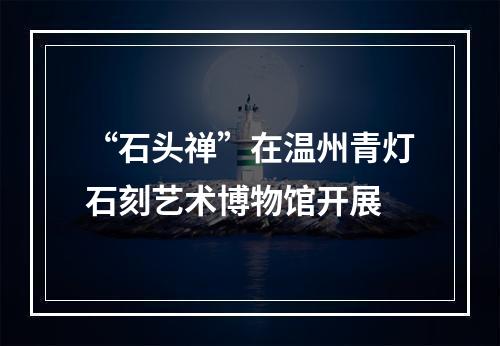 “石头禅”在温州青灯石刻艺术博物馆开展