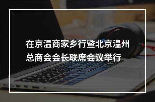 在京温商家乡行暨北京温州总商会会长联席会议举行