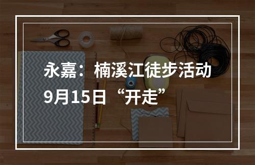 永嘉：楠溪江徒步活动9月15日“开走”