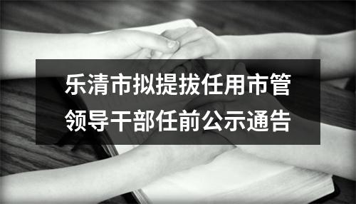 乐清市拟提拔任用市管领导干部任前公示通告