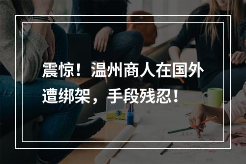 震惊！温州商人在国外遭绑架，手段残忍！