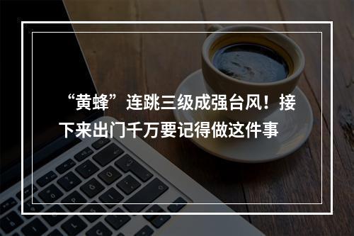 “黄蜂”连跳三级成强台风！接下来出门千万要记得做这件事
