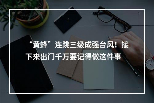 “黄蜂”连跳三级成强台风！接下来出门千万要记得做这件事