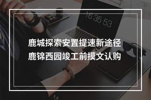 鹿城探索安置提速新途径 鹿锦西园竣工前摸文认购