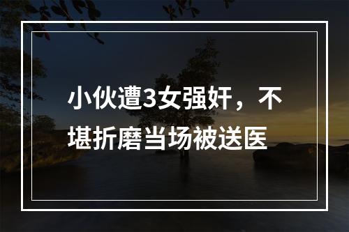 小伙遭3女强奸，不堪折磨当场被送医