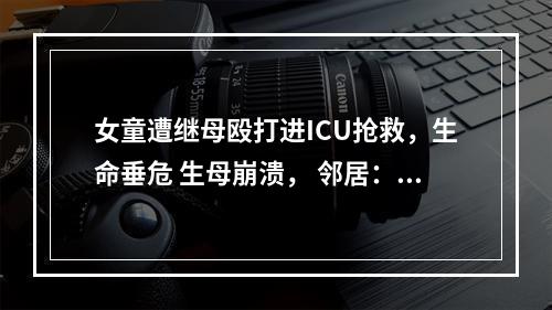 女童遭继母殴打进ICU抢救，生命垂危 生母崩溃， 邻居：嘴唇被继母拿剪刀剪伤