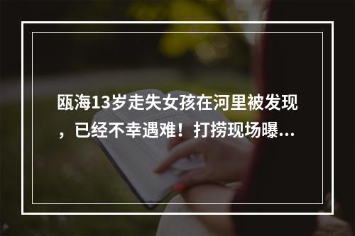 瓯海13岁走失女孩在河里被发现，已经不幸遇难！打捞现场曝光！警方通报