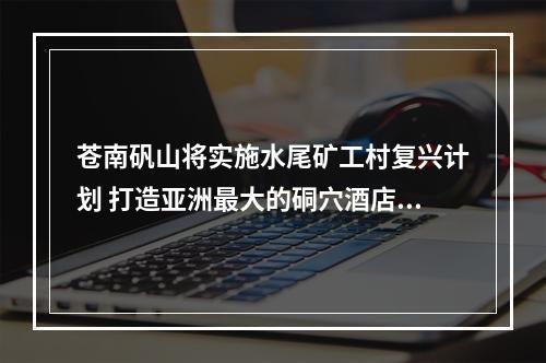 苍南矾山将实施水尾矿工村复兴计划 打造亚洲最大的硐穴酒店群