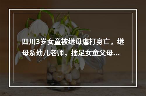 四川3岁女童被继母虐打身亡，继母系幼儿老师，插足女童父母婚姻
