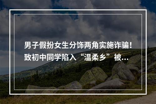 男子假扮女生分饰两角实施诈骗！致初中同学陷入“温柔乡”被骗7000元