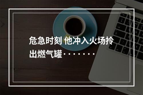 危急时刻 他冲入火场拎出燃气罐·······