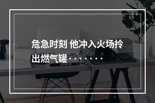 危急时刻 他冲入火场拎出燃气罐·······