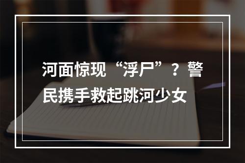 河面惊现“浮尸”？警民携手救起跳河少女