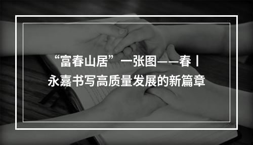 “富春山居”一张图——春丨永嘉书写高质量发展的新篇章