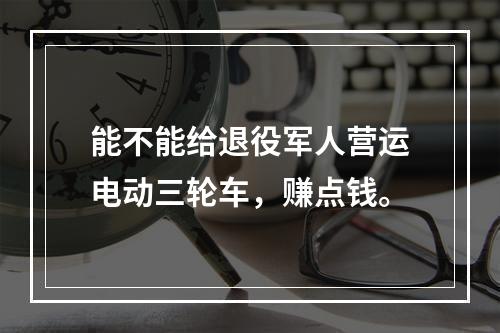 能不能给退役军人营运电动三轮车，赚点钱。