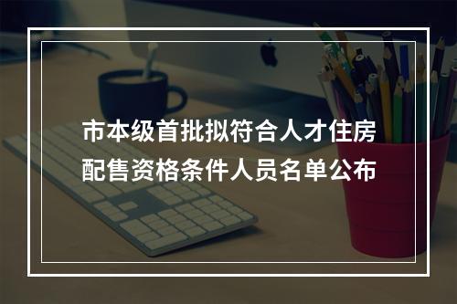市本级首批拟符合人才住房配售资格条件人员名单公布
