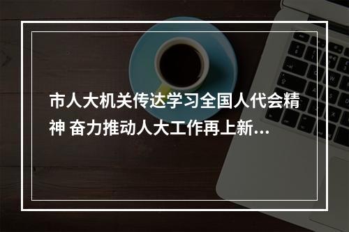 市人大机关传达学习全国人代会精神 奋力推动人大工作再上新台阶