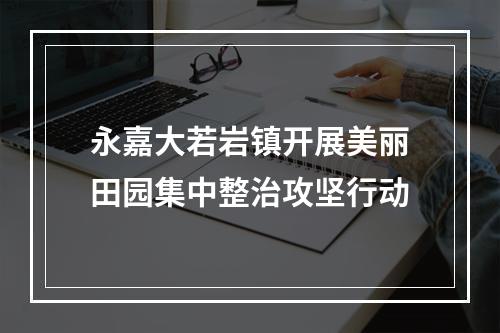 永嘉大若岩镇开展美丽田园集中整治攻坚行动