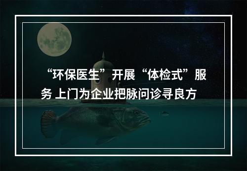 “环保医生”开展“体检式”服务 上门为企业把脉问诊寻良方