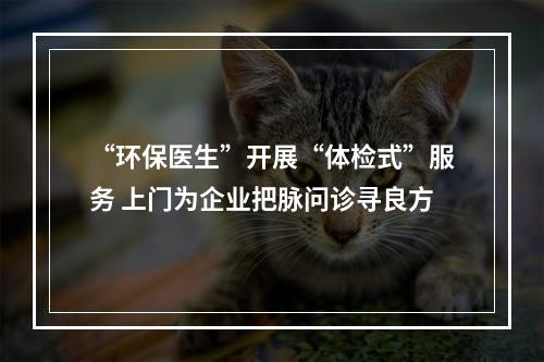 “环保医生”开展“体检式”服务 上门为企业把脉问诊寻良方