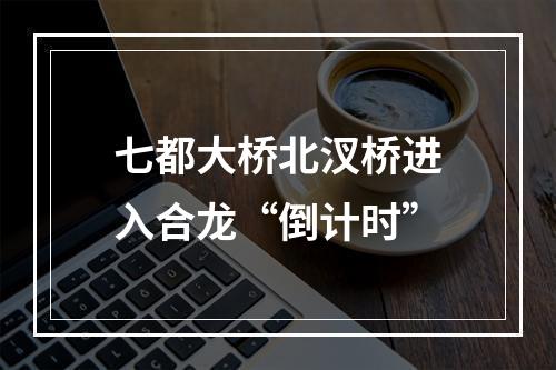七都大桥北汊桥进入合龙“倒计时”