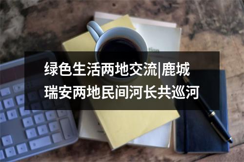 绿色生活两地交流|鹿城瑞安两地民间河长共巡河