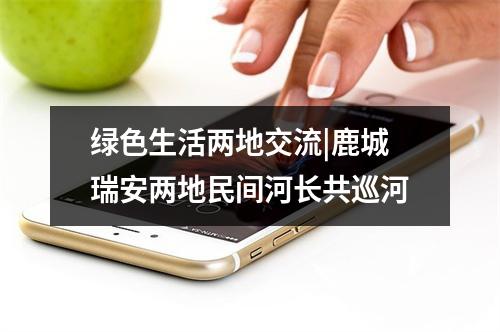 绿色生活两地交流|鹿城瑞安两地民间河长共巡河