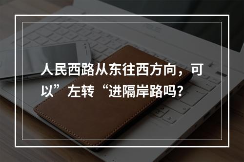 人民西路从东往西方向，可以”左转“进隔岸路吗？