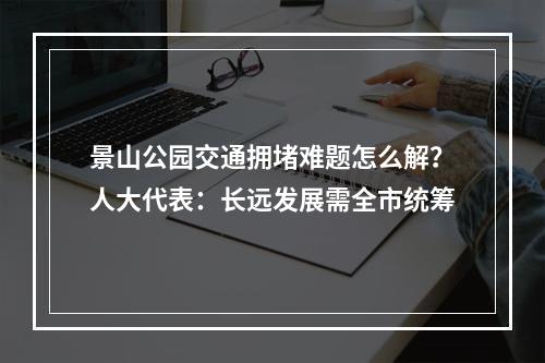景山公园交通拥堵难题怎么解？人大代表：长远发展需全市统筹