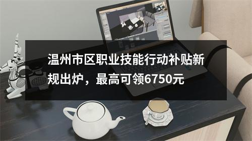 温州市区职业技能行动补贴新规出炉，最高可领6750元