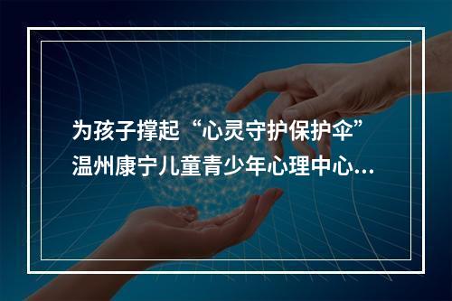 为孩子撑起“心灵守护保护伞” 温州康宁儿童青少年心理中心正式开诊