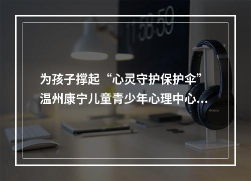 为孩子撑起“心灵守护保护伞” 温州康宁儿童青少年心理中心正式开诊