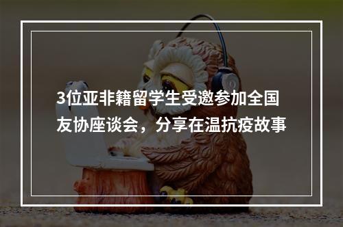 3位亚非籍留学生受邀参加全国友协座谈会，分享在温抗疫故事