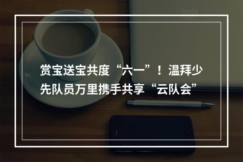 赏宝送宝共度“六一”！温拜少先队员万里携手共享“云队会”