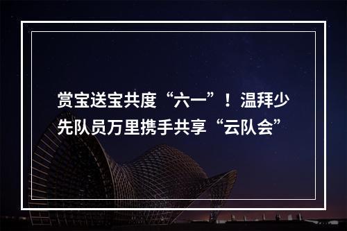 赏宝送宝共度“六一”！温拜少先队员万里携手共享“云队会”