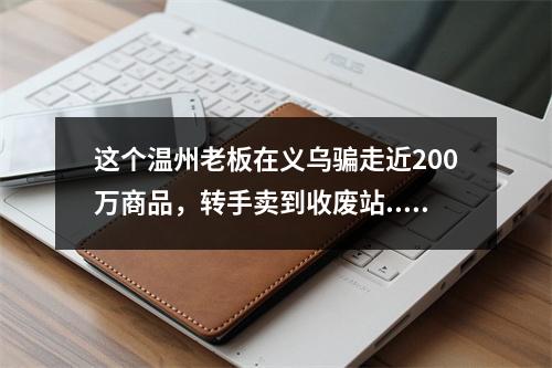 这个温州老板在义乌骗走近200万商品，转手卖到收废站...