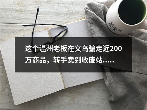 这个温州老板在义乌骗走近200万商品，转手卖到收废站...