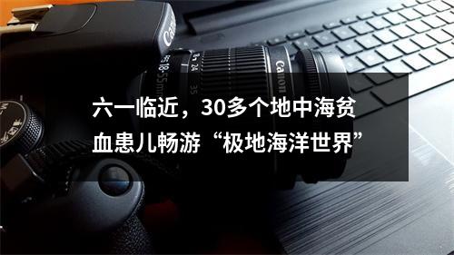 六一临近，30多个地中海贫血患儿畅游“极地海洋世界”