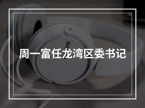 周一富任龙湾区委书记