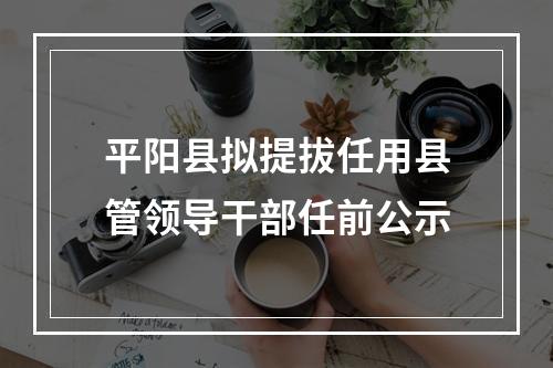 平阳县拟提拔任用县管领导干部任前公示