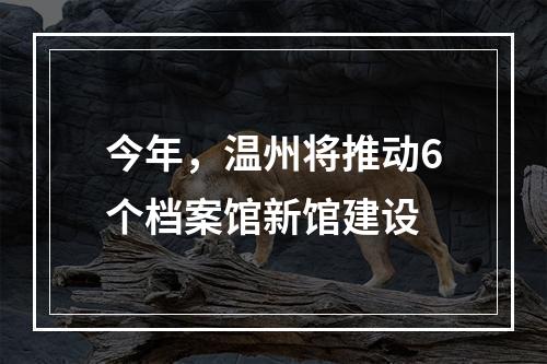 今年，温州将推动6个档案馆新馆建设