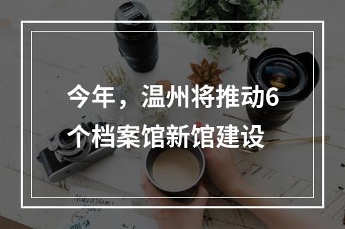 今年，温州将推动6个档案馆新馆建设