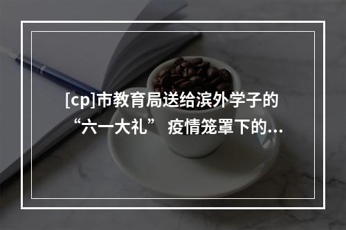 [cp]市教育局送给滨外学子的“六一大礼” 疫情笼罩下的滨外学子该如何自处？临