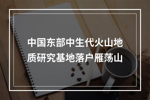中国东部中生代火山地质研究基地落户雁荡山