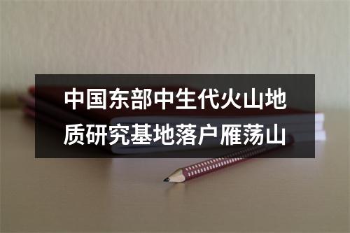 中国东部中生代火山地质研究基地落户雁荡山