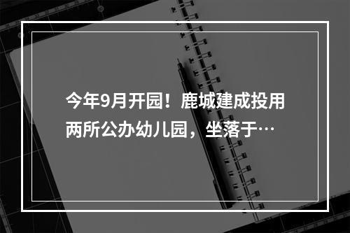 今年9月开园！鹿城建成投用两所公办幼儿园，坐落于…