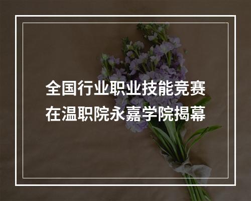 全国行业职业技能竞赛在温职院永嘉学院揭幕